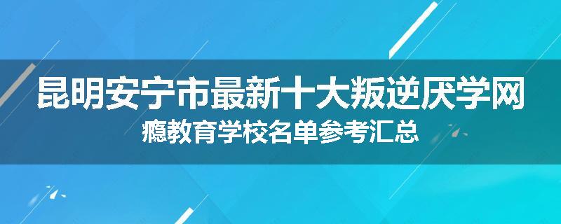 昆明安宁市最新十大叛逆厌学网瘾教育学校名单参考汇总