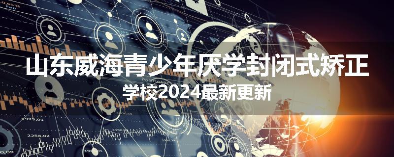 山东威海青少年厌学封闭式矫正学校2024最新更新