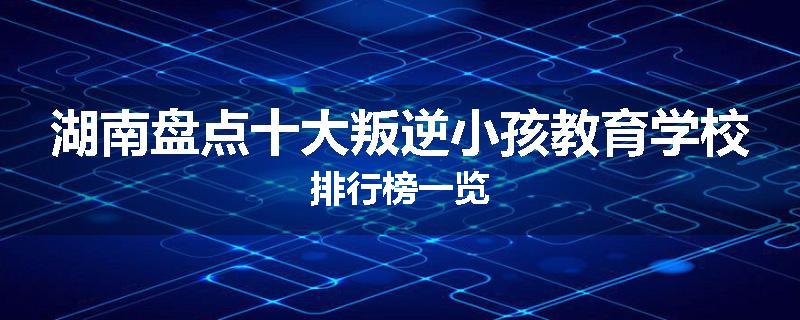 湖南盘点十大叛逆小孩教育学校排行榜一览