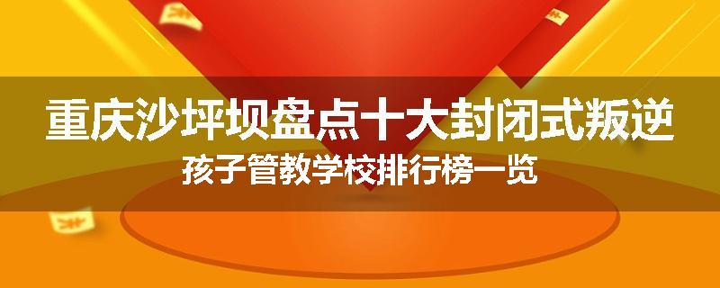 重庆沙坪坝盘点十大封闭式叛逆孩子管教学校排行榜一览