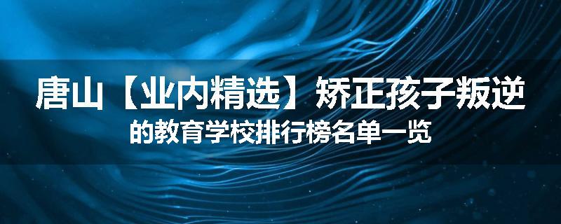 唐山【业内精选】矫正孩子叛逆的教育学校排行榜名单一览
