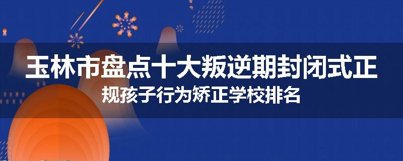 玉林市盘点十大叛逆期封闭式正规孩子行为矫正学校排名