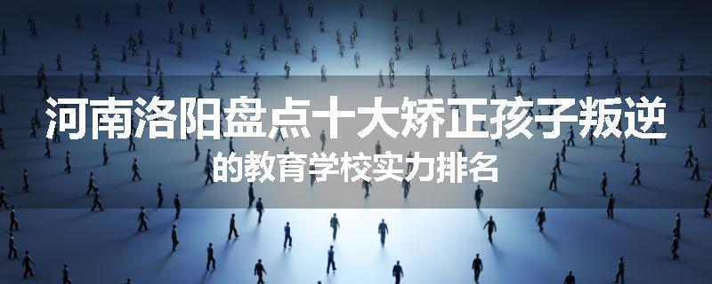 河南洛阳盘点十大矫正孩子叛逆的教育学校实力排名
