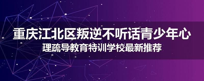 重庆江北区叛逆不听话青少年心理疏导教育特训学校最新推荐