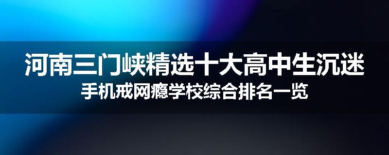 河南三门峡精选十大高中生沉迷手机戒网瘾学校综合排名一览