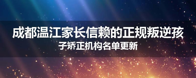 成都温江家长信赖的正规叛逆孩子矫正机构名单更新