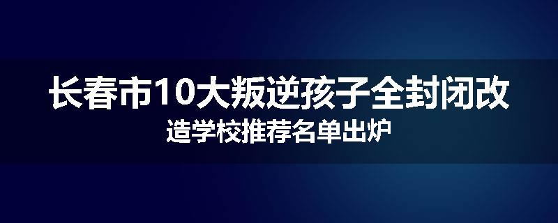 长春市10大叛逆孩子全封闭改造学校推荐名单出炉