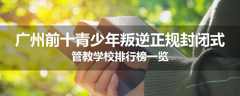 广州前十青少年叛逆正规封闭式管教学校排行榜一览