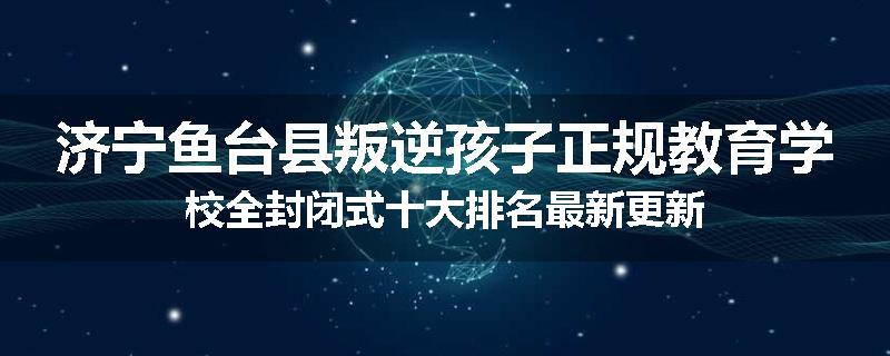 济宁鱼台县叛逆孩子正规教育学校全封闭式十大排名最新更新