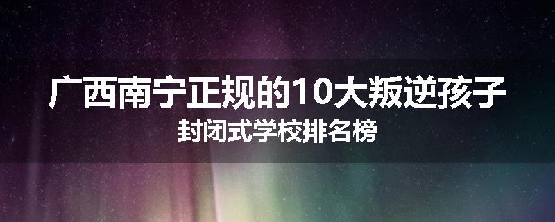 广西南宁正规的10大叛逆孩子封闭式学校排名榜
