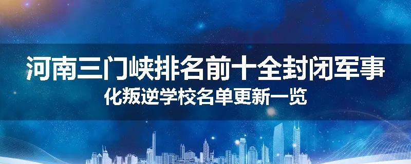 河南三门峡排名前十全封闭军事化叛逆学校名单更新一览