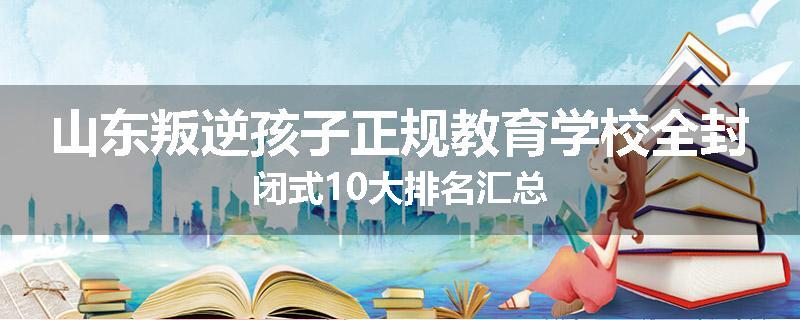 山东叛逆孩子正规教育学校全封闭式10大排名汇总