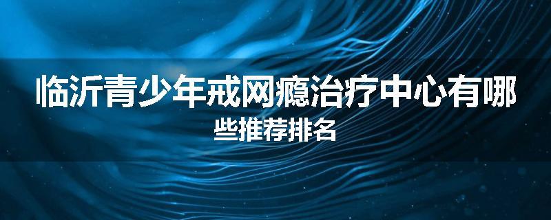 临沂青少年戒网瘾治疗中心有哪些推荐排名