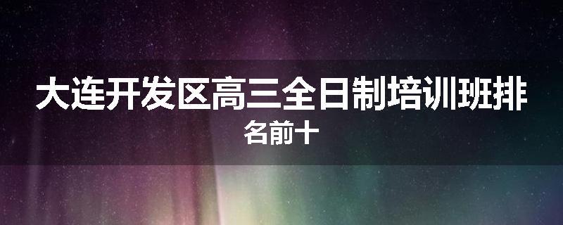 大连开发区高三全日制培训班排名前十