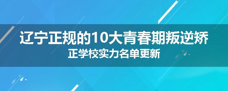 辽宁正规的10大青春期叛逆矫正学校实力名单更新