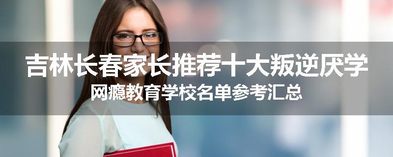 吉林长春家长推荐十大叛逆厌学网瘾教育学校名单参考汇总