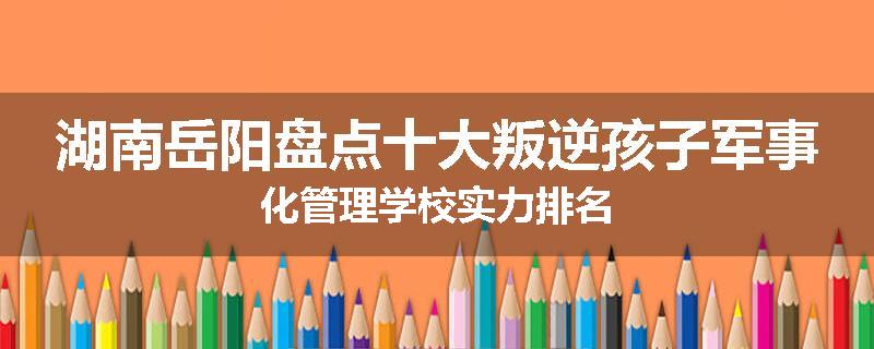 湖南岳阳盘点十大叛逆孩子军事化管理学校实力排名
