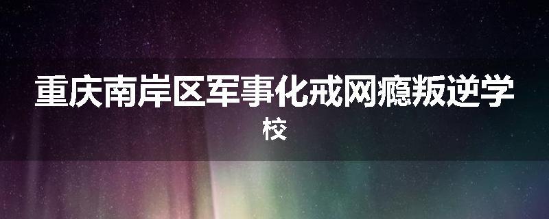 重庆南岸区军事化戒网瘾叛逆学校