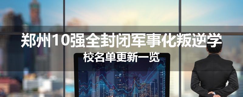 郑州10强全封闭军事化叛逆学校名单更新一览