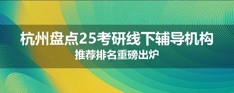杭州盘点25考研线下辅导机构推荐排名重磅出炉