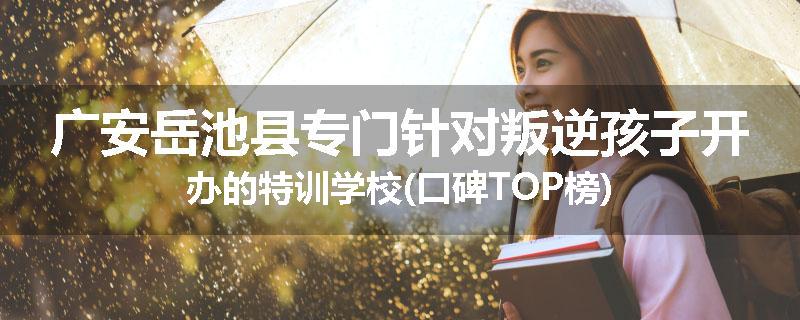 广安岳池县专门针对叛逆孩子开办的特训学校(口碑TOP榜)