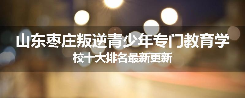 山东枣庄叛逆青少年专门教育学校十大排名最新更新