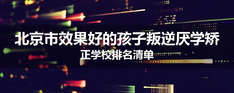 北京市效果好的孩子叛逆厌学矫正学校排名清单