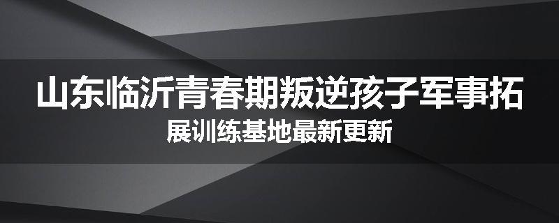 山东临沂青春期叛逆孩子军事拓展训练基地最新更新