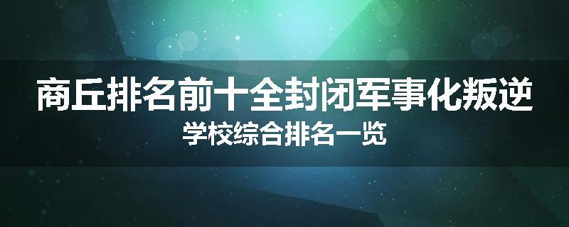 商丘排名前十全封闭军事化叛逆学校综合排名一览