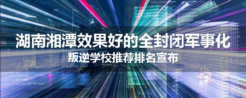 湖南湘潭效果好的全封闭军事化叛逆学校推荐排名宣布