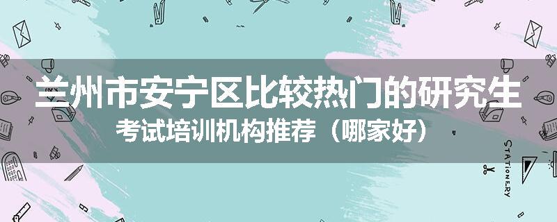 兰州市安宁区比较热门的研究生考试培训机构推荐（哪家好）