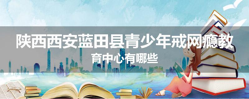 陕西西安蓝田县青少年戒网瘾教育中心有哪些