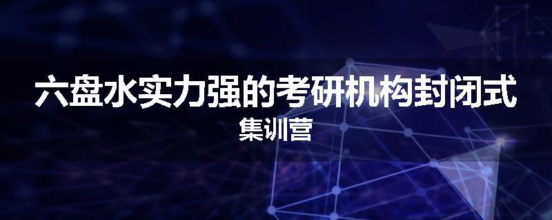 六盘水实力强的考研机构封闭式集训营