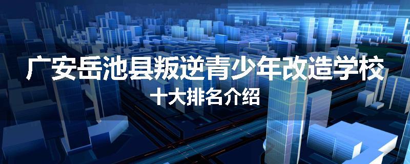 广安岳池县叛逆青少年改造学校十大排名介绍