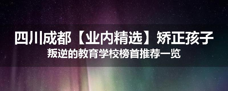 四川成都【业内精选】矫正孩子叛逆的教育学校榜首推荐一览