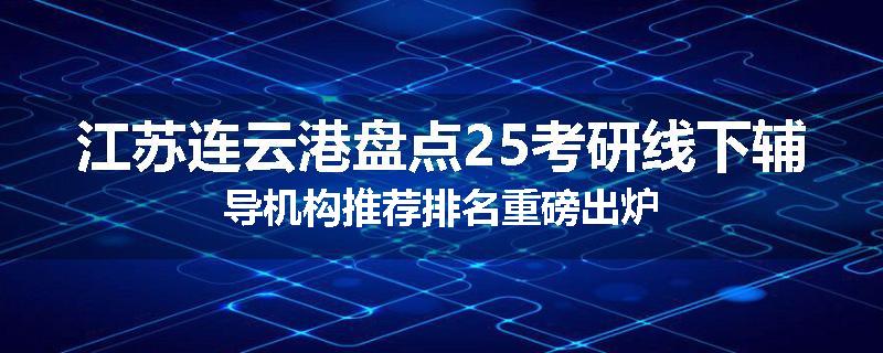 江苏连云港盘点25考研线下辅导机构推荐排名重磅出炉