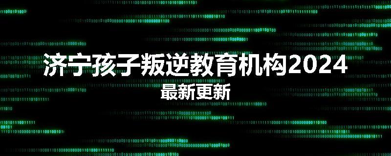 济宁孩子叛逆教育机构2024最新更新