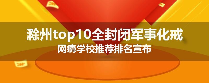 滁州top10全封闭军事化戒网瘾学校推荐排名宣布