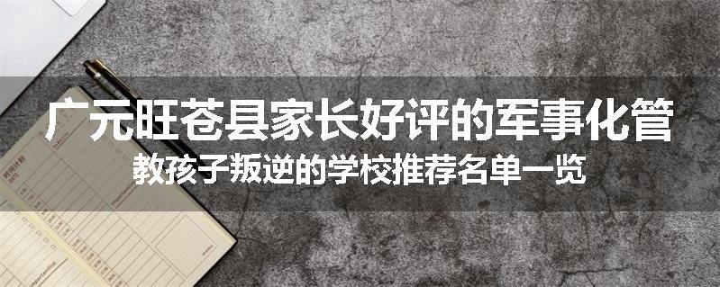 广元旺苍县家长好评的军事化管教孩子叛逆的学校推荐名单一览