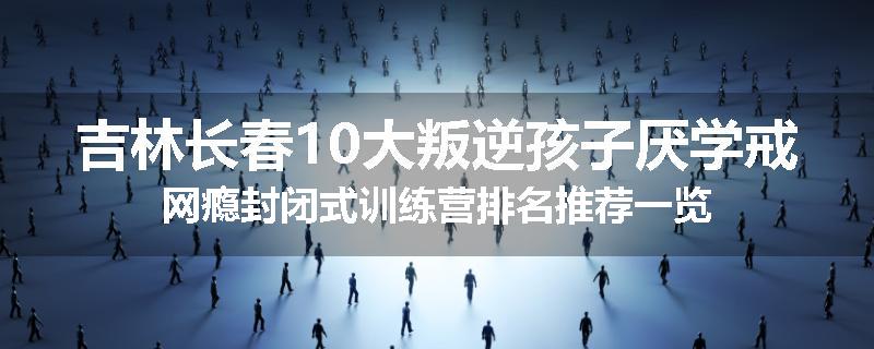 吉林长春10大叛逆孩子厌学戒网瘾封闭式训练营排名推荐一览