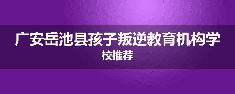 广安岳池县孩子叛逆教育机构学校推荐