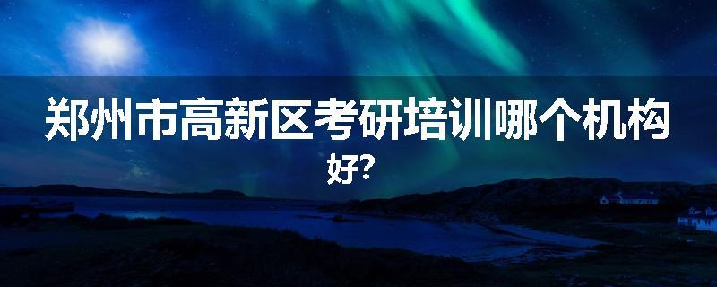 郑州市高新区考研培训哪个机构好？
