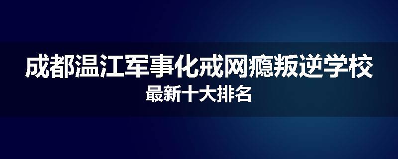 成都温江军事化戒网瘾叛逆学校最新十大排名