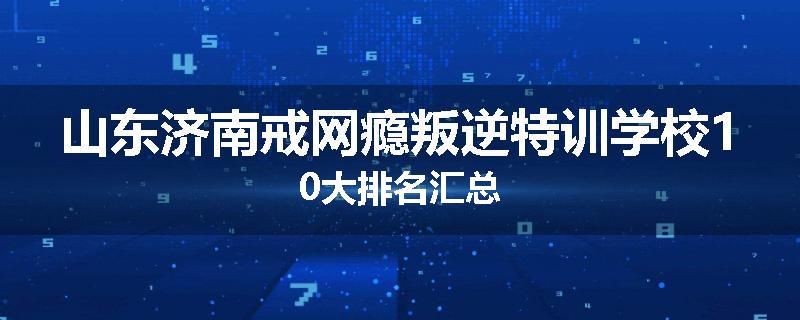 山东济南戒网瘾叛逆特训学校10大排名汇总