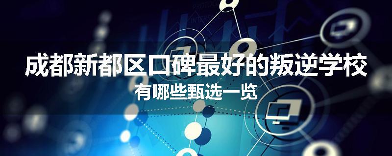 成都新都区口碑最好的叛逆学校有哪些甄选一览