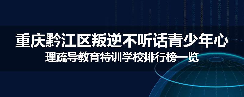 重庆黔江区叛逆不听话青少年心理疏导教育特训学校排行榜一览