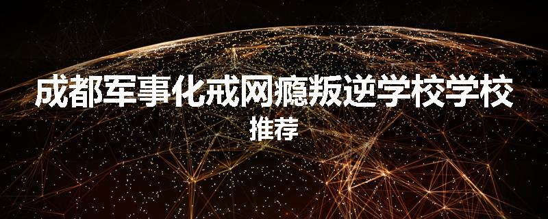 成都军事化戒网瘾叛逆学校学校推荐