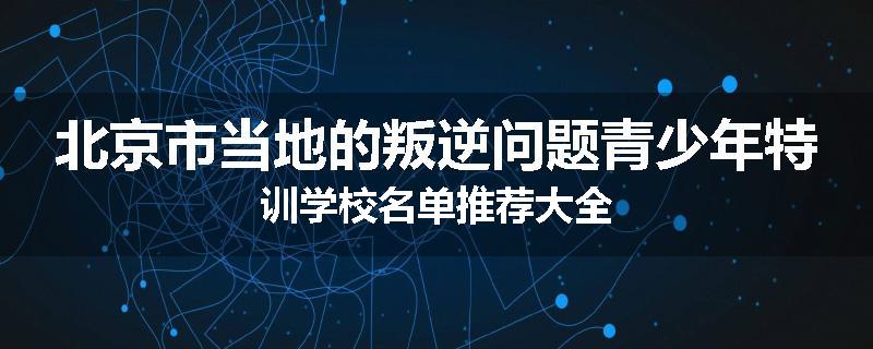 北京市当地的叛逆问题青少年特训学校名单推荐大全