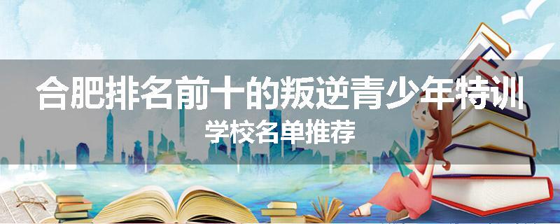 合肥排名前十的叛逆青少年特训学校名单推荐