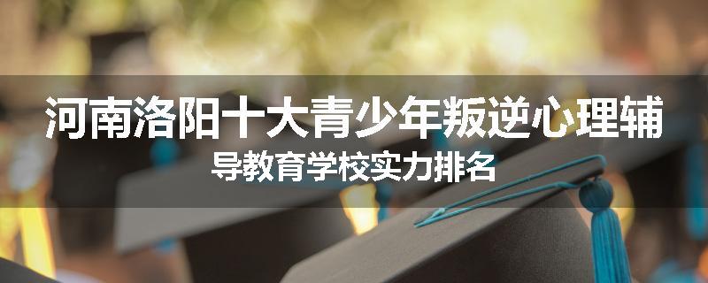 河南洛阳十大青少年叛逆心理辅导教育学校实力排名